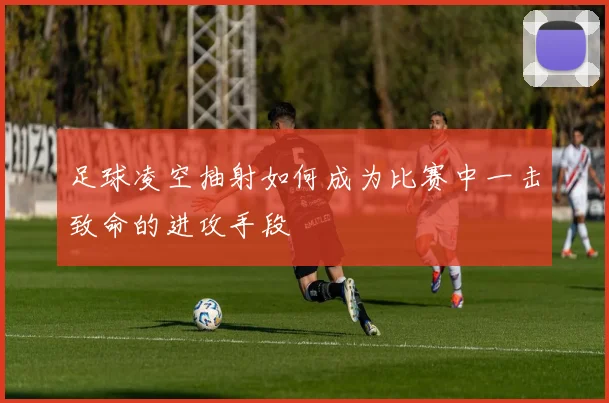 足球凌空抽射如何成为比赛中一击致命的进攻手段
