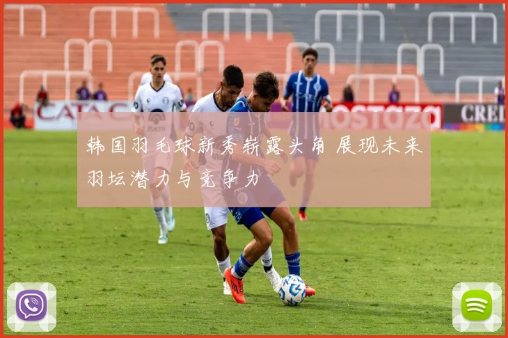 韩国羽毛球新秀崭露头角 展现未来羽坛潜力与竞争力