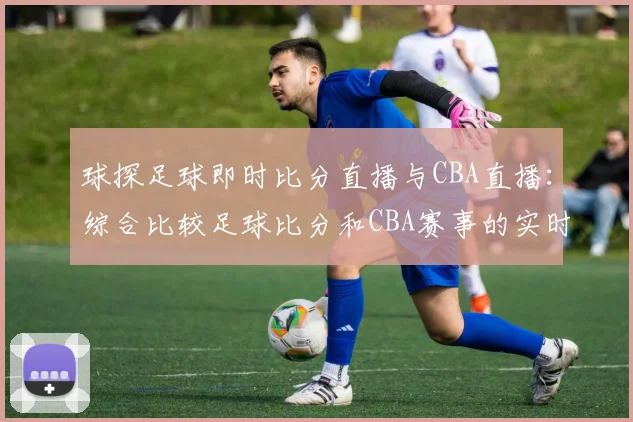 球探足球即时比分直播与CBA直播:综合比较足球比分和CBA赛事的实时更新