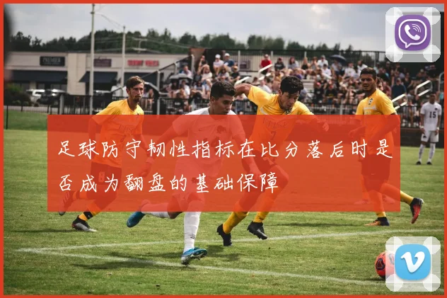 足球防守韧性指标在比分落后时是否成为翻盘的基础保障