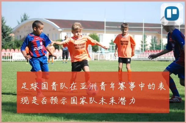 足球国青队在亚洲青年赛事中的表现是否预示国家队未来潜力